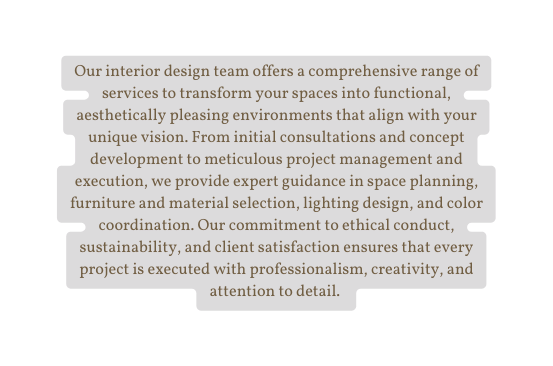 Our interior design team offers a comprehensive range of services to transform your spaces into functional aesthetically pleasing environments that align with your unique vision From initial consultations and concept development to meticulous project management and execution we provide expert guidance in space planning furniture and material selection lighting design and color coordination Our commitment to ethical conduct sustainability and client satisfaction ensures that every project is executed with professionalism creativity and attention to detail