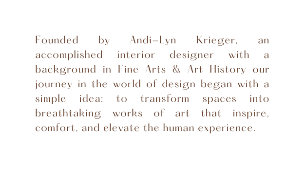 Founded by Andi Lyn Krieger an accomplished interior designer with a background in Fine Arts Art History our journey in the world of design began with a simple idea to transform spaces into breathtaking works of art that inspire comfort and elevate the human experience