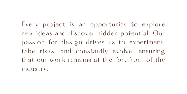 Every project is an opportunity to explore new ideas and discover hidden potential Our passion for design drives us to experiment take risks and constantly evolve ensuring that our work remains at the forefront of the industry